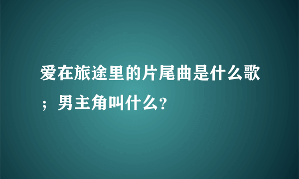 爱在旅途里的片尾曲是什么歌；男主角叫什么？