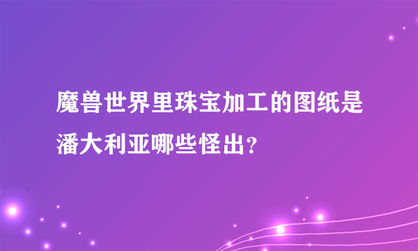 魔兽世界里珠宝加工的图纸是潘大利亚哪些怪出？