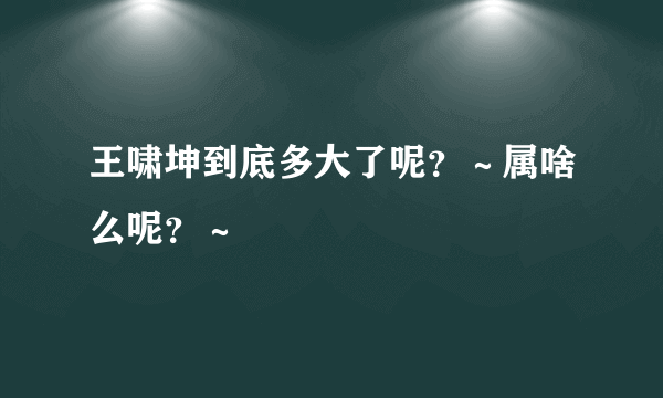 王啸坤到底多大了呢？～属啥么呢？～