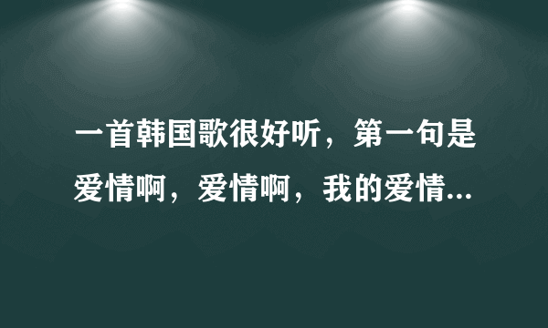 一首韩国歌很好听，第一句是爱情啊，爱情啊，我的爱情，...................最初也是最后的爱，这是什么歌