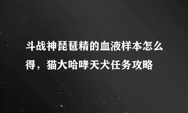 斗战神琵琶精的血液样本怎么得，猫大哈哮天犬任务攻略