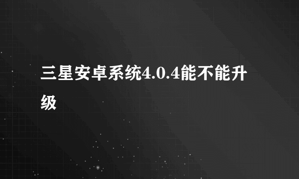 三星安卓系统4.0.4能不能升级