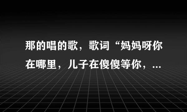 那的唱的歌，歌词“妈妈呀你在哪里，儿子在傻傻等你，等到了太阳升出了云里，我才隐约看见你，我在那世...