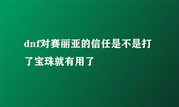 dnf对赛丽亚的信任是不是打了宝珠就有用了