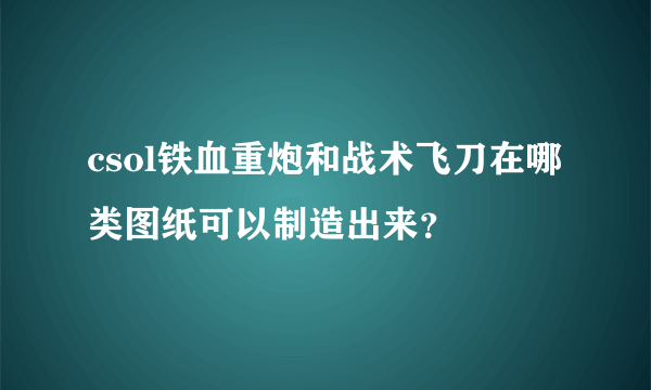 csol铁血重炮和战术飞刀在哪类图纸可以制造出来？