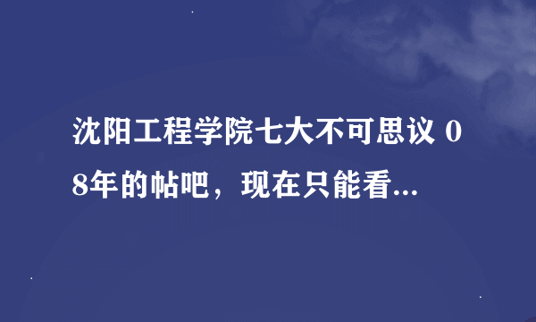 沈阳工程学院七大不可思议 08年的帖吧，现在只能看到第一个，其他几个求大神发给我