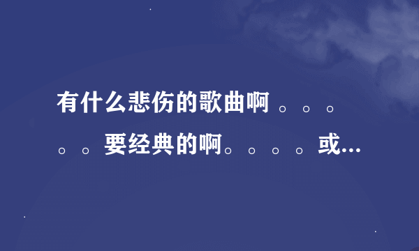 有什么悲伤的歌曲啊 。。。。。要经典的啊。。。。或者网络的也可以