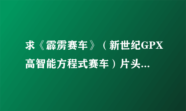 求《霹雳赛车》（新世纪GPX高智能方程式赛车）片头曲、片尾曲！！！！