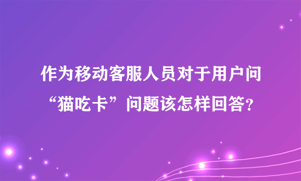 作为移动客服人员对于用户问“猫吃卡”问题该怎样回答？