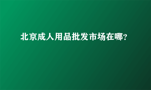 北京成人用品批发市场在哪？