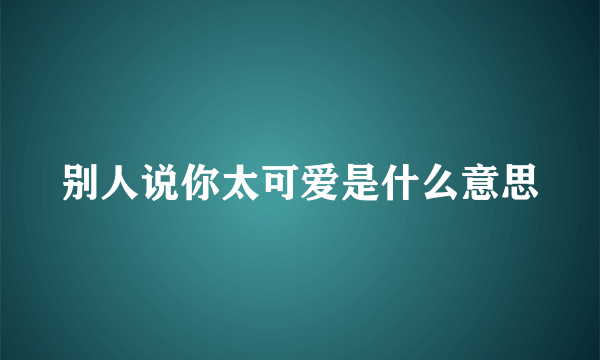 别人说你太可爱是什么意思