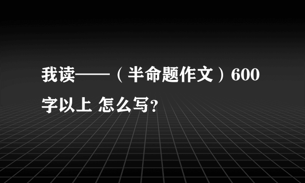 我读——（半命题作文）600字以上 怎么写？