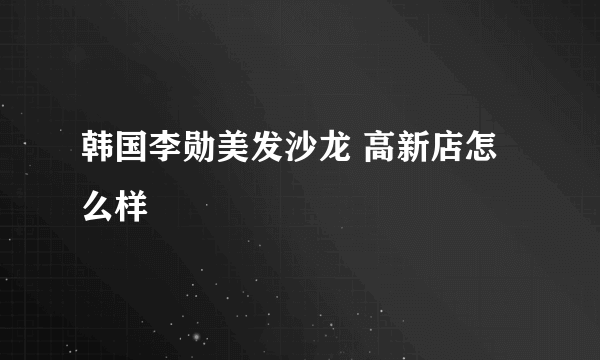 韩国李勋美发沙龙 高新店怎么样