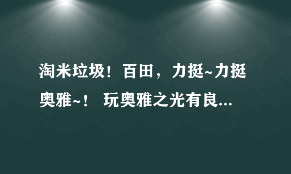 淘米垃圾！百田，力挺~力挺奥雅~！ 玩奥雅之光有良心的都来！！！