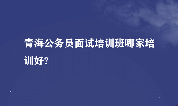 青海公务员面试培训班哪家培训好?