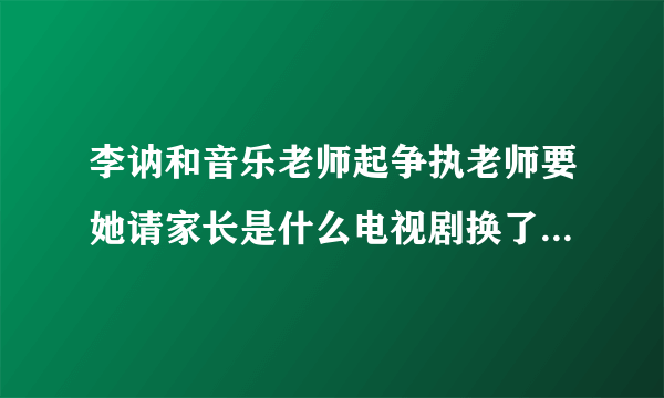 李讷和音乐老师起争执老师要她请家长是什么电视剧换了人间第几集李纳顶憧英乐老师是在多少集上面