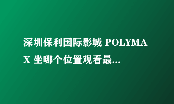 深圳保利国际影城 POLYMAX 坐哪个位置观看最好？ 请观看过的进来回答，谢谢！