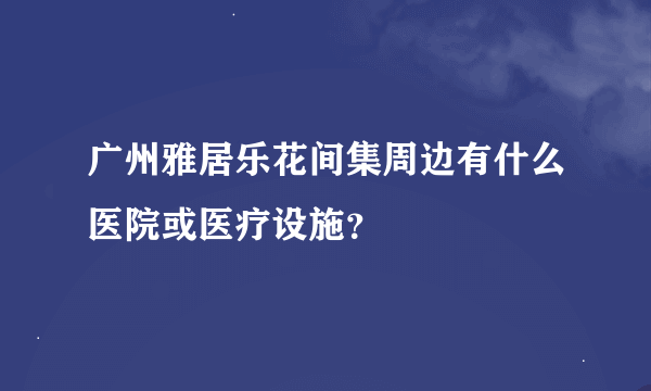 广州雅居乐花间集周边有什么医院或医疗设施？