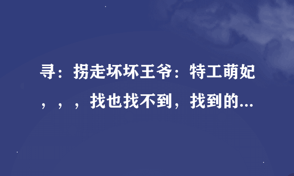 寻：拐走坏坏王爷：特工萌妃，，，找也找不到，找到的都是要收钱的，，，就拜托给给各位了