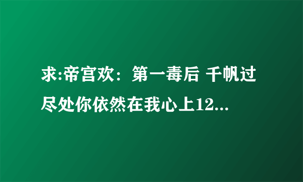 求:帝宫欢：第一毒后 千帆过尽处你依然在我心上12 直接发到回答上`谢谢了