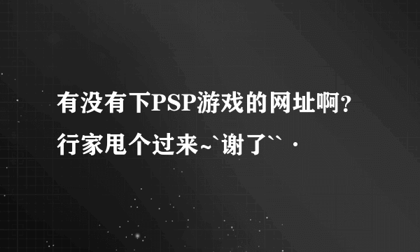 有没有下PSP游戏的网址啊？行家甩个过来~`谢了``·