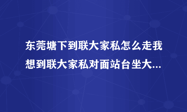 东莞塘下到联大家私怎么走我想到联大家私对面站台坐大巴请问有从塘下到那的公交吗