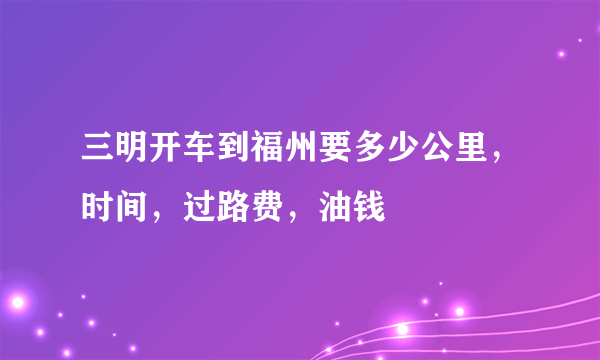 三明开车到福州要多少公里，时间，过路费，油钱