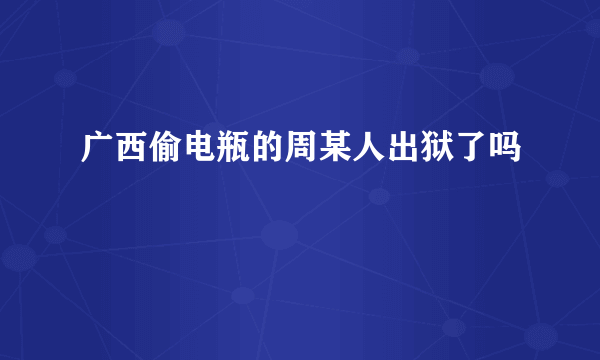 广西偷电瓶的周某人出狱了吗