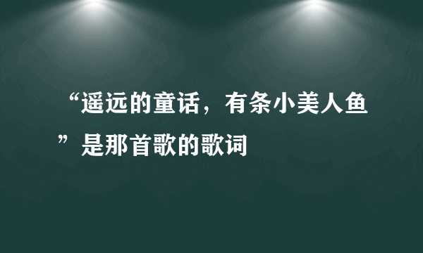 “遥远的童话，有条小美人鱼”是那首歌的歌词