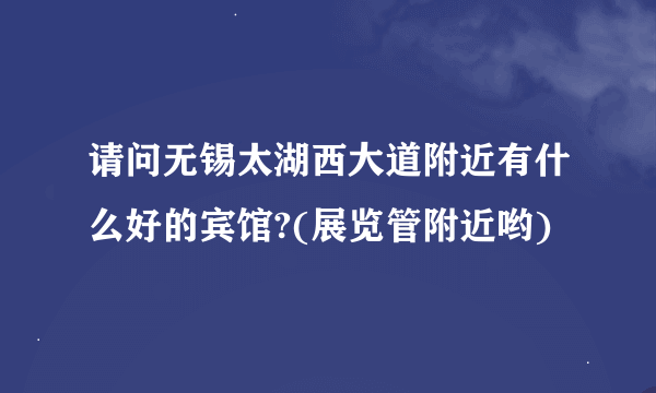 请问无锡太湖西大道附近有什么好的宾馆?(展览管附近哟)