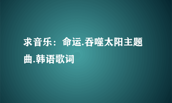 求音乐：命运.吞噬太阳主题曲.韩语歌词