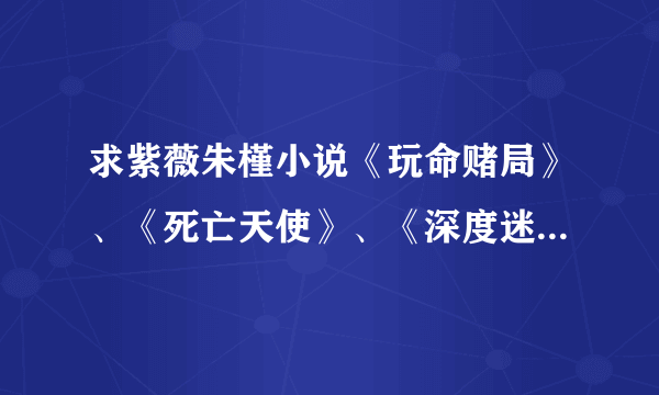 求紫薇朱槿小说《玩命赌局》、《死亡天使》、《深度迷失》全本，要TXT的