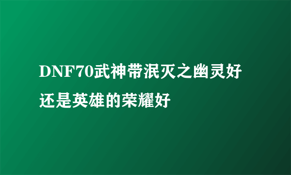 DNF70武神带泯灭之幽灵好还是英雄的荣耀好