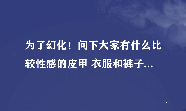 为了幻化！问下大家有什么比较性感的皮甲 衣服和裤子要露一点的啦 你懂得