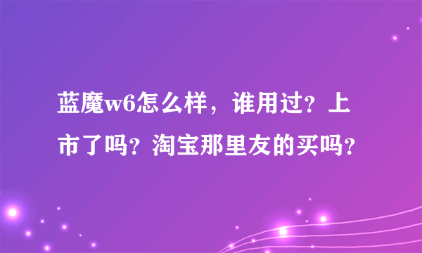 蓝魔w6怎么样，谁用过？上市了吗？淘宝那里友的买吗？