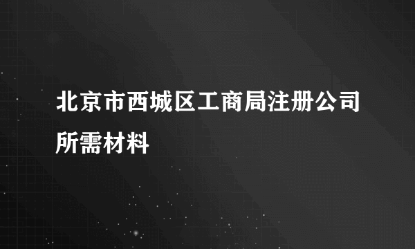 北京市西城区工商局注册公司所需材料