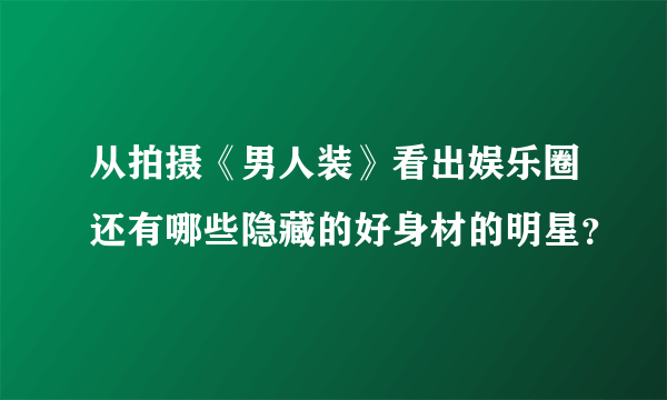 从拍摄《男人装》看出娱乐圈还有哪些隐藏的好身材的明星？