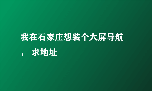 我在石家庄想装个大屏导航 ， 求地址