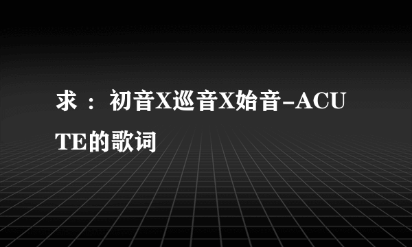 求 ：初音X巡音X始音-ACUTE的歌词