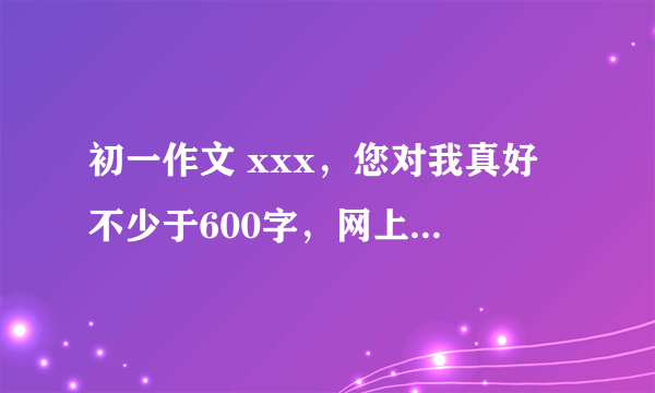 初一作文 xxx，您对我真好 不少于600字，网上找的也可以。急求！