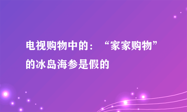 电视购物中的：“家家购物”的冰岛海参是假的