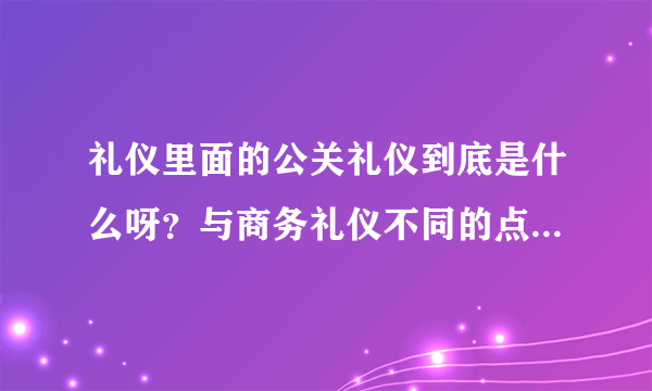 礼仪里面的公关礼仪到底是什么呀？与商务礼仪不同的点是什么？？