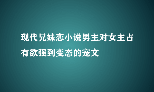 现代兄妹恋小说男主对女主占有欲强到变态的宠文