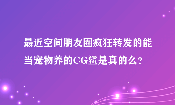 最近空间朋友圈疯狂转发的能当宠物养的CG鲨是真的么？