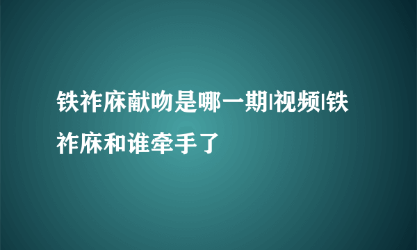 铁祚庥献吻是哪一期|视频|铁祚庥和谁牵手了