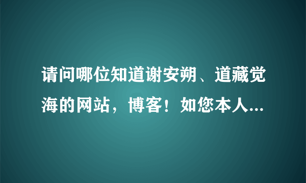 请问哪位知道谢安朔、道藏觉海的网站，博客！如您本人看到也请告知下，您应该知道的！