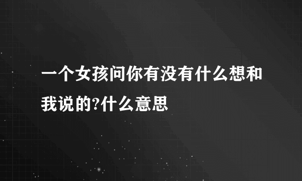 一个女孩问你有没有什么想和我说的?什么意思