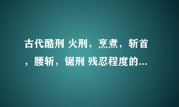 古代酷刑 火刑，烹煮，斩首，腰斩，锯刑 残忍程度的比较大小？