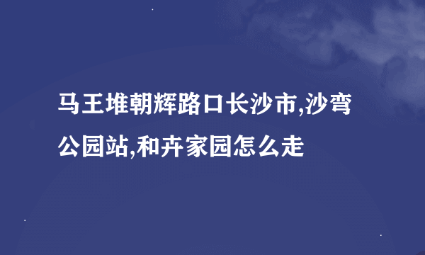 马王堆朝辉路口长沙市,沙弯公园站,和卉家园怎么走