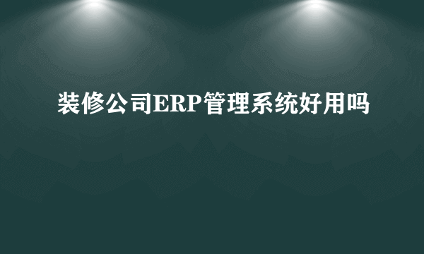 装修公司ERP管理系统好用吗